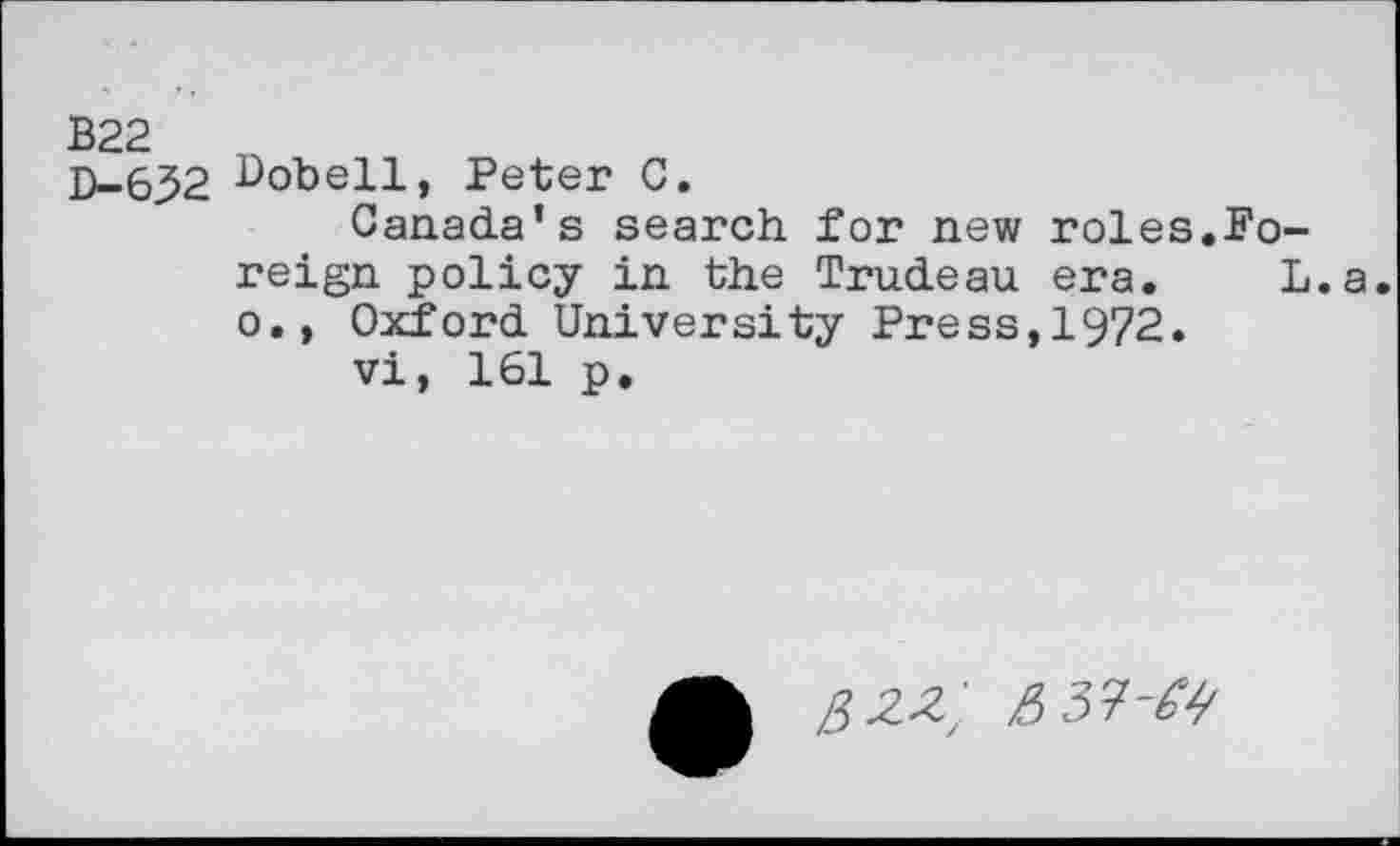 ﻿B22
D-632 Bobell, Peter C.
Canada’s search for new roles.Foreign policy in the Trudeau era. L.a. o., Oxford University Press,1972.
vi, 161 p.
&zz; e> 31-64